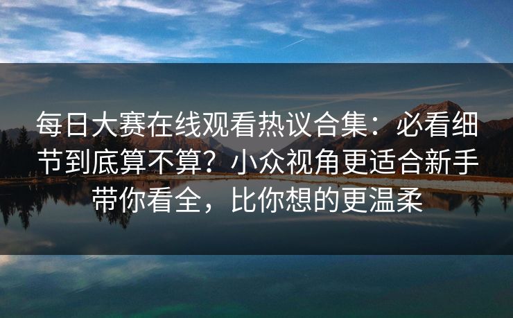 每日大赛在线观看热议合集：必看细节到底算不算？小众视角更适合新手带你看全，比你想的更温柔