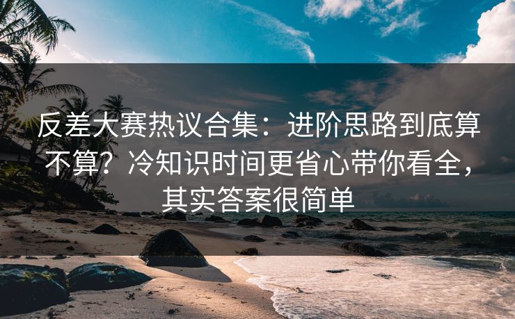 反差大赛热议合集:进阶思路到底算不算?冷知识时间更省心带你看全,其实答案很简单 反差大赛热议合集:进阶思路到底算不算?冷知识时间更省心带你看全,其实答案很简单