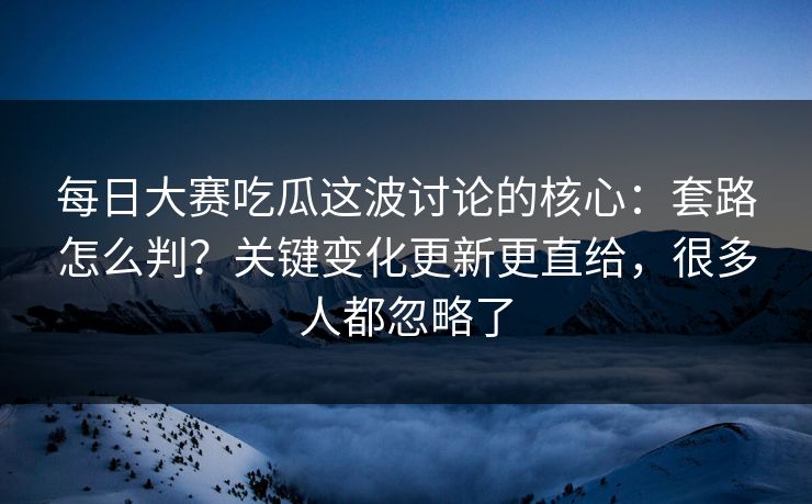 每日大赛吃瓜这波讨论的核心：套路怎么判？关键变化更新更直给，很多人都忽略了