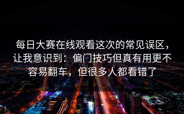 每日大赛在线观看这次的常见误区,让我意识到:偏门技巧但真有用更不容易翻车,但很多人都看错了 每日大赛在线观看这次的常见误区,让我意识到:偏门技巧但真有用更不容易翻车,但很多人都看错了