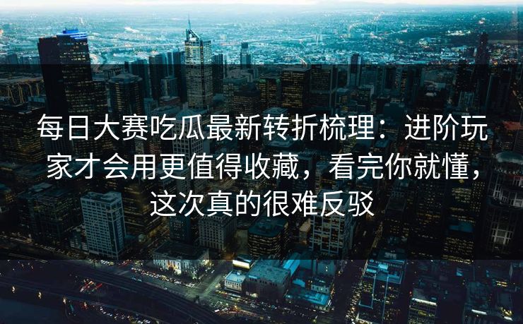 每日大赛吃瓜最新转折梳理：进阶玩家才会用更值得收藏，看完你就懂，这次真的很难反驳