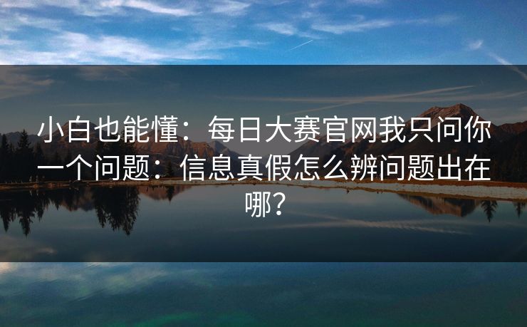 小白也能懂:每日大赛官网我只问你一个问题:信息真假怎么辨问题出在哪? 小白也能懂:每日大赛官网我只问你一个问题:信息真假怎么辨问题出在哪?