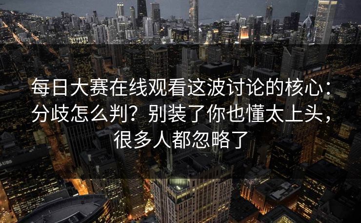 每日大赛在线观看这波讨论的核心：分歧怎么判？别装了你也懂太上头，很多人都忽略了