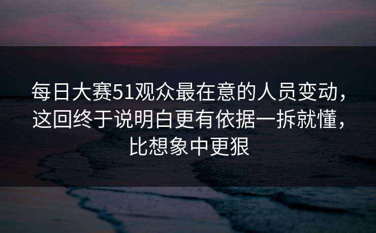每日大赛51观众最在意的人员变动，这回终于说明白更有依据一拆就懂，比想象中更狠
