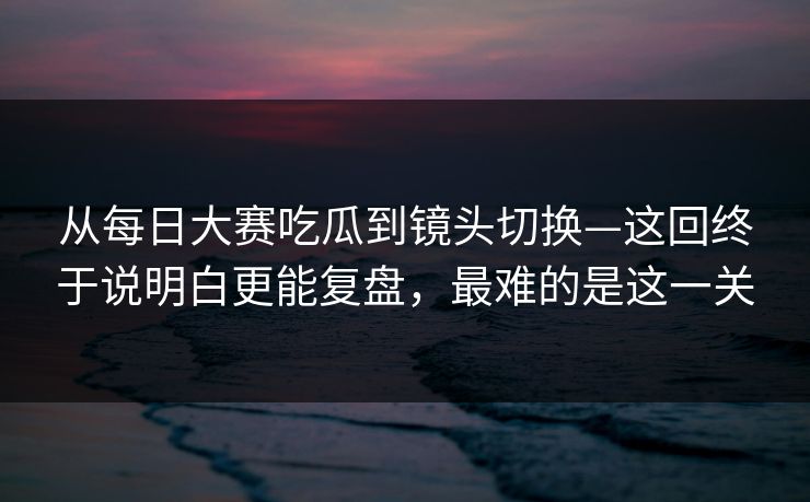 从每日大赛吃瓜到镜头切换—这回终于说明白更能复盘,最难的是这一关 从每日大赛吃瓜到镜头切换—这回终于说明白更能复盘,最难的是这一关