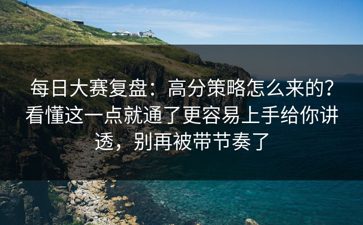 每日大赛复盘：高分策略怎么来的？看懂这一点就通了更容易上手给你讲透，别再被带节奏了