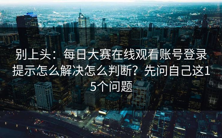别上头：每日大赛在线观看账号登录提示怎么解决怎么判断？先问自己这15个问题
