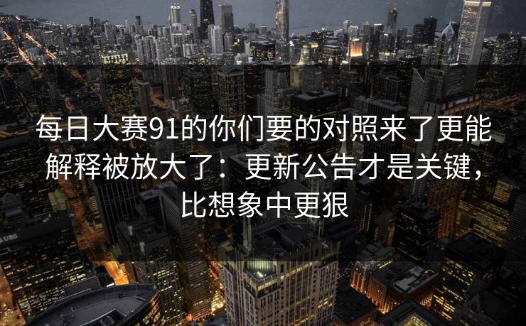 每日大赛91的你们要的对照来了更能解释被放大了：更新公告才是关键，比想象中更狠