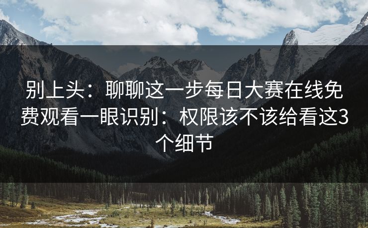 别上头：聊聊这一步每日大赛在线免费观看一眼识别：权限该不该给看这3个细节