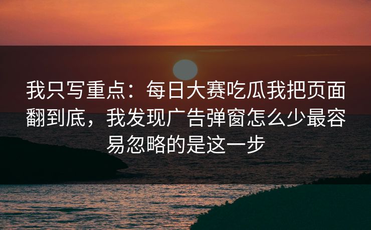 我只写重点：每日大赛吃瓜我把页面翻到底，我发现广告弹窗怎么少最容易忽略的是这一步