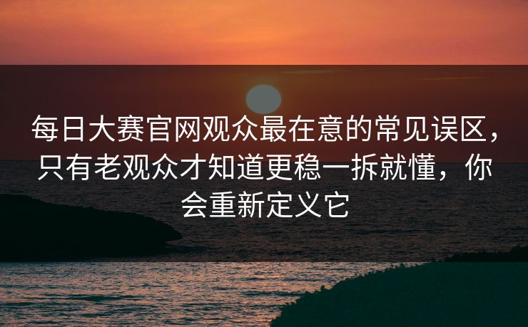 每日大赛官网观众最在意的常见误区，只有老观众才知道更稳一拆就懂，你会重新定义它