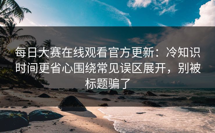 每日大赛在线观看官方更新：冷知识时间更省心围绕常见误区展开，别被标题骗了