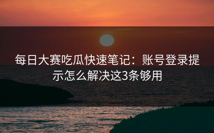 每日大赛吃瓜快速笔记：账号登录提示怎么解决这3条够用