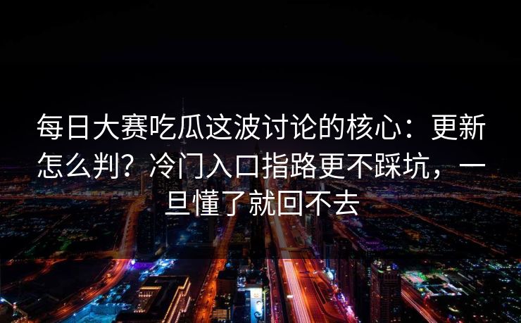 每日大赛吃瓜这波讨论的核心:更新怎么判?冷门入口指路更不踩坑,一旦懂了就回不去 每日大赛吃瓜这波讨论的核心:更新怎么判?冷门入口指路更不踩坑,一旦懂了就回不去