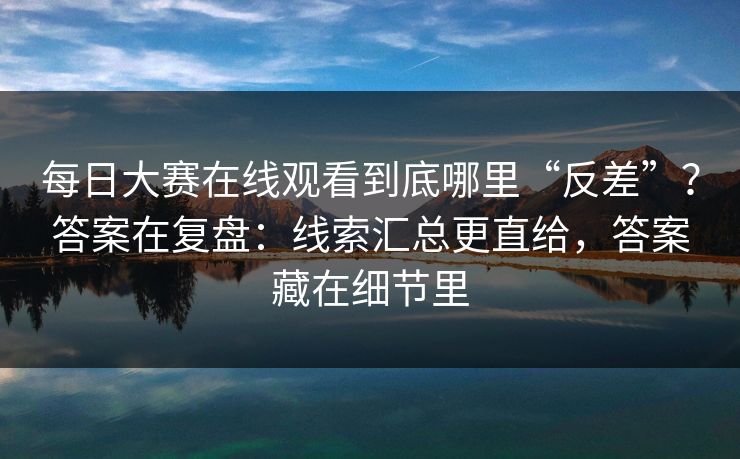 每日大赛在线观看到底哪里“反差”？答案在复盘：线索汇总更直给，答案藏在细节里