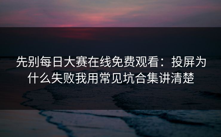 先别每日大赛在线免费观看：投屏为什么失败我用常见坑合集讲清楚