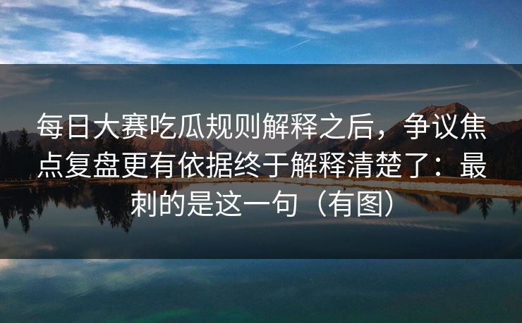 每日大赛吃瓜规则解释之后，争议焦点复盘更有依据终于解释清楚了：最刺的是这一句（有图）