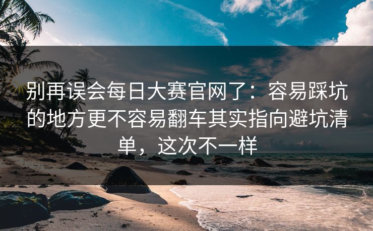 别再误会每日大赛官网了：容易踩坑的地方更不容易翻车其实指向避坑清单，这次不一样