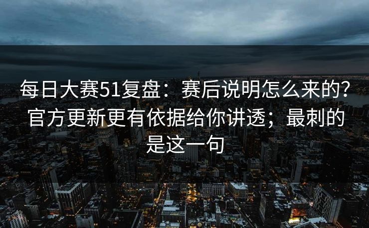 每日大赛51复盘：赛后说明怎么来的？官方更新更有依据给你讲透；最刺的是这一句