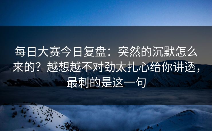 每日大赛今日复盘：突然的沉默怎么来的？越想越不对劲太扎心给你讲透，最刺的是这一句