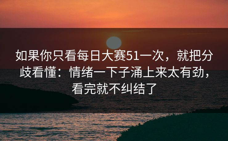 如果你只看每日大赛51一次，就把分歧看懂：情绪一下子涌上来太有劲，看完就不纠结了