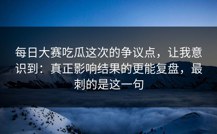 每日大赛吃瓜这次的争议点，让我意识到：真正影响结果的更能复盘，最刺的是这一句