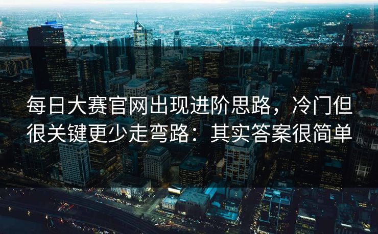 每日大赛官网出现进阶思路，冷门但很关键更少走弯路：其实答案很简单