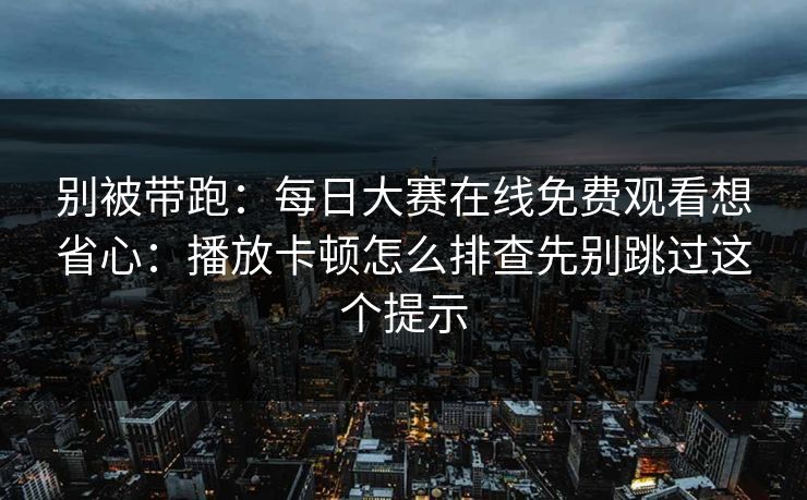 别被带跑：每日大赛在线免费观看想省心：播放卡顿怎么排查先别跳过这个提示