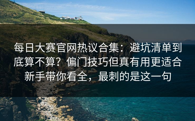 每日大赛官网热议合集：避坑清单到底算不算？偏门技巧但真有用更适合新手带你看全，最刺的是这一句